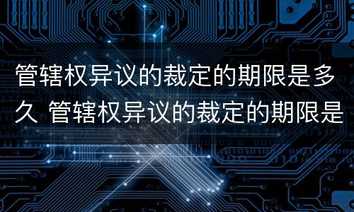 管辖权异议的裁定的期限是多久 管辖权异议的裁定的期限是多久内