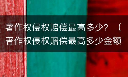 著作权侵权赔偿最高多少？（著作权侵权赔偿最高多少金额）