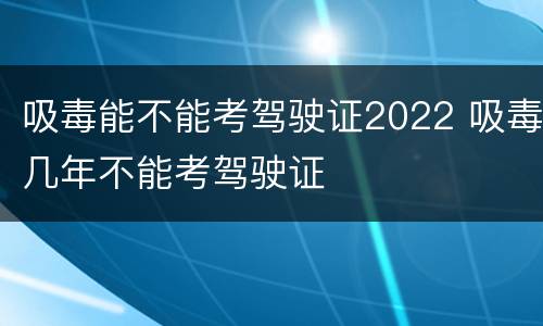 吸毒能不能考驾驶证2022 吸毒几年不能考驾驶证