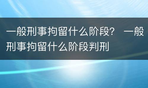 一般刑事拘留什么阶段？ 一般刑事拘留什么阶段判刑