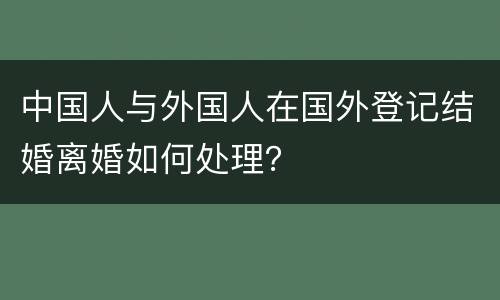 中国人与外国人在国外登记结婚离婚如何处理？