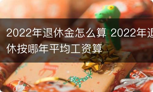 2022年退休金怎么算 2022年退休按哪年平均工资算