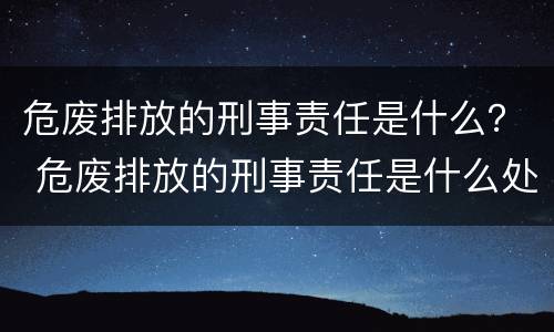 危废排放的刑事责任是什么？ 危废排放的刑事责任是什么处罚