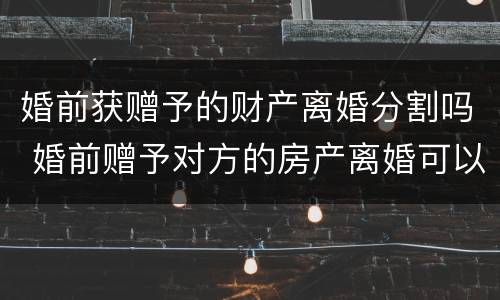 婚前获赠予的财产离婚分割吗 婚前赠予对方的房产离婚可以分割吗