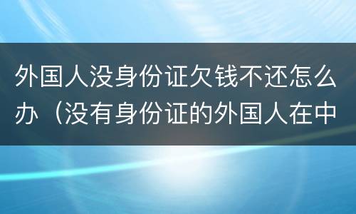 外国人没身份证欠钱不还怎么办（没有身份证的外国人在中国怎么生活）