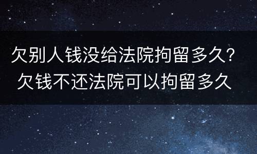 欠别人钱没给法院拘留多久？ 欠钱不还法院可以拘留多久