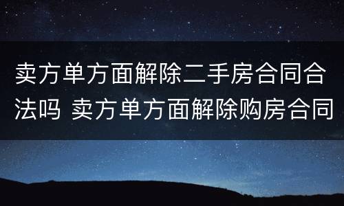 卖方单方面解除二手房合同合法吗 卖方单方面解除购房合同赔偿