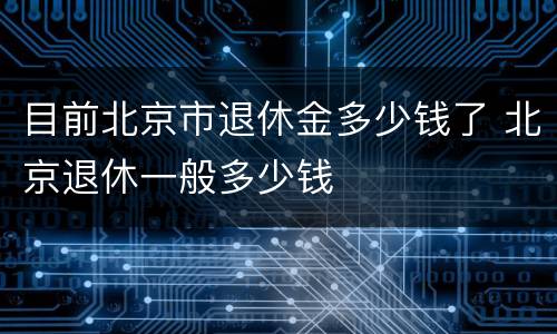 目前北京市退休金多少钱了 北京退休一般多少钱