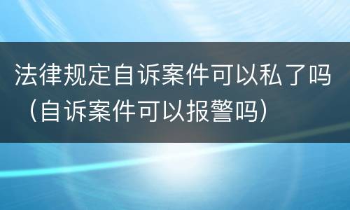 法律规定自诉案件可以私了吗（自诉案件可以报警吗）