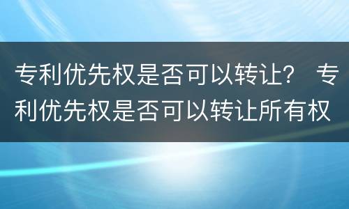 专利优先权是否可以转让？ 专利优先权是否可以转让所有权