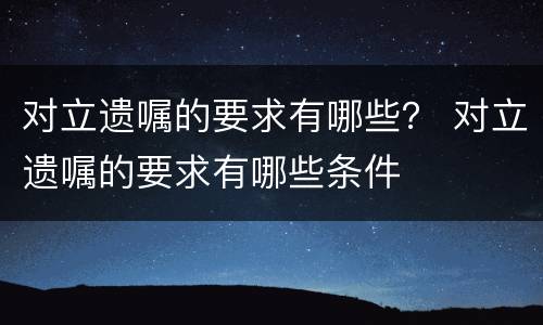 对立遗嘱的要求有哪些？ 对立遗嘱的要求有哪些条件