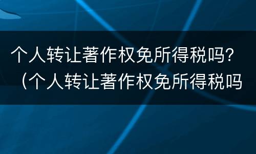 个人转让著作权免所得税吗？（个人转让著作权免所得税吗现在）