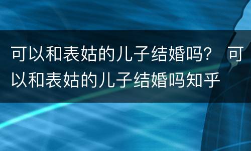 可以和表姑的儿子结婚吗？ 可以和表姑的儿子结婚吗知乎