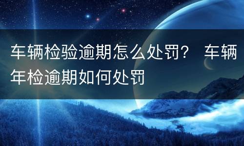 车辆检验逾期怎么处罚？ 车辆年检逾期如何处罚