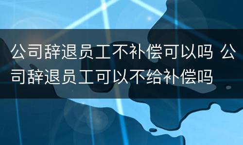 公司辞退员工不补偿可以吗 公司辞退员工可以不给补偿吗