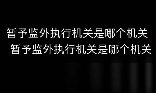 暂予监外执行机关是哪个机关 暂予监外执行机关是哪个机关管辖