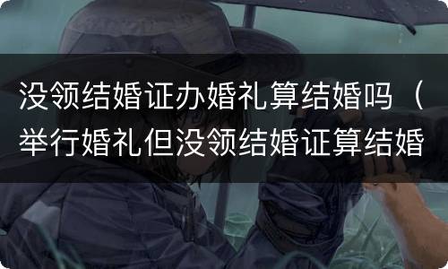 没领结婚证办婚礼算结婚吗（举行婚礼但没领结婚证算结婚吗?）