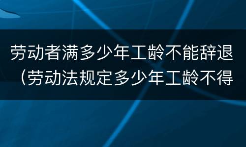 劳动者满多少年工龄不能辞退（劳动法规定多少年工龄不得辞退）