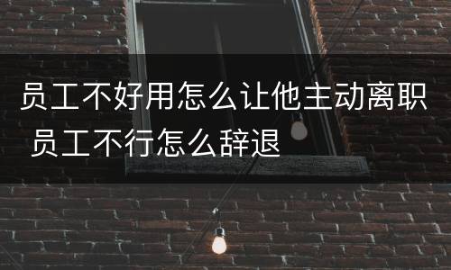 员工不好用怎么让他主动离职 员工不行怎么辞退