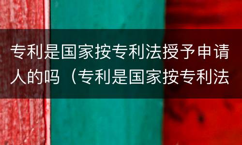 专利是国家按专利法授予申请人的吗（专利是国家按专利法授予申请人的吗对吗）