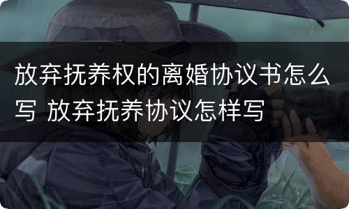 放弃抚养权的离婚协议书怎么写 放弃抚养协议怎样写