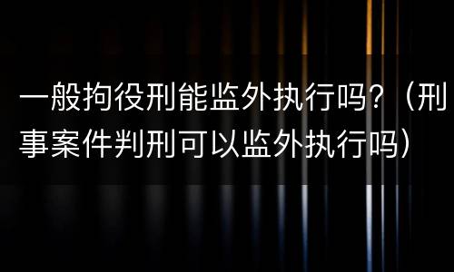 一般拘役刑能监外执行吗?（刑事案件判刑可以监外执行吗）