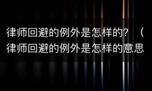 律师回避的例外是怎样的？（律师回避的例外是怎样的意思）