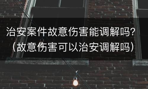 治安案件故意伤害能调解吗？（故意伤害可以治安调解吗）