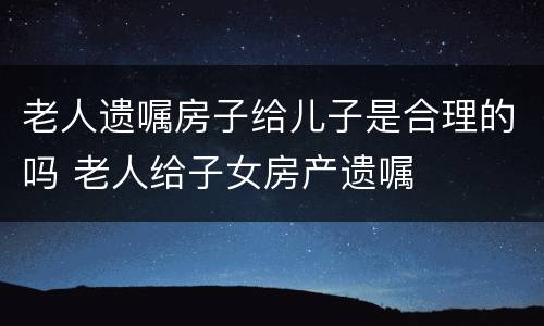 老人遗嘱房子给儿子是合理的吗 老人给子女房产遗嘱