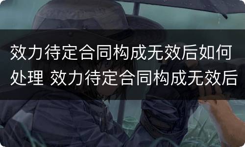 效力待定合同构成无效后如何处理 效力待定合同构成无效后如何处理呢