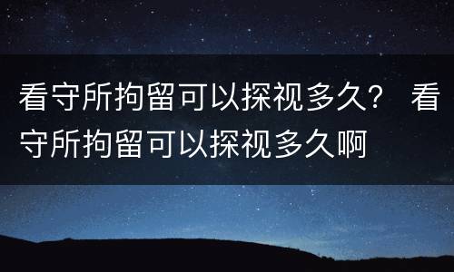 看守所拘留可以探视多久？ 看守所拘留可以探视多久啊