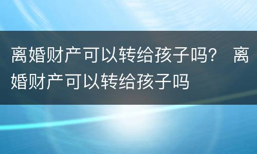 离婚财产可以转给孩子吗？ 离婚财产可以转给孩子吗