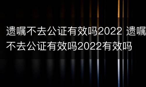 遗嘱不去公证有效吗2022 遗嘱不去公证有效吗2022有效吗