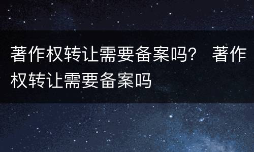 著作权转让需要备案吗？ 著作权转让需要备案吗