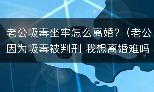 老公吸毒坐牢怎么离婚?（老公因为吸毒被判刑 我想离婚难吗?）