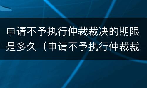 申请不予执行仲裁裁决的期限是多久（申请不予执行仲裁裁决的期限是多久内）