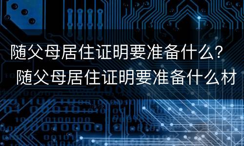 随父母居住证明要准备什么？ 随父母居住证明要准备什么材料