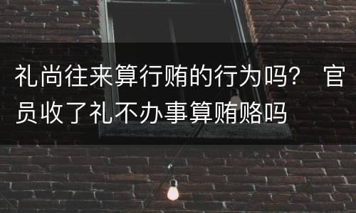 礼尚往来算行贿的行为吗？ 官员收了礼不办事算贿赂吗