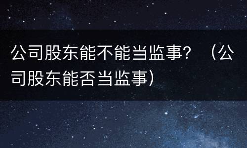 公司股东能不能当监事？（公司股东能否当监事）