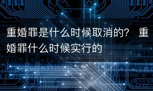 重婚罪是什么时候取消的？ 重婚罪什么时候实行的