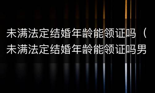 未满法定结婚年龄能领证吗（未满法定结婚年龄能领证吗男）