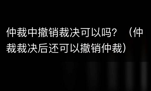 仲裁中撤销裁决可以吗？（仲裁裁决后还可以撤销仲裁）