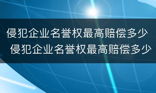 侵犯企业名誉权最高赔偿多少 侵犯企业名誉权最高赔偿多少金额