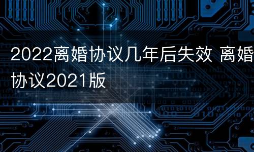 2022离婚协议几年后失效 离婚协议2021版