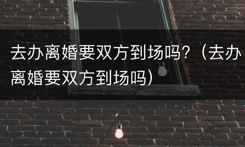 去办离婚要双方到场吗?（去办离婚要双方到场吗）