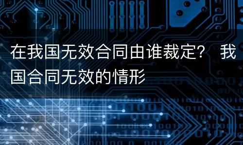 在我国无效合同由谁裁定？ 我国合同无效的情形