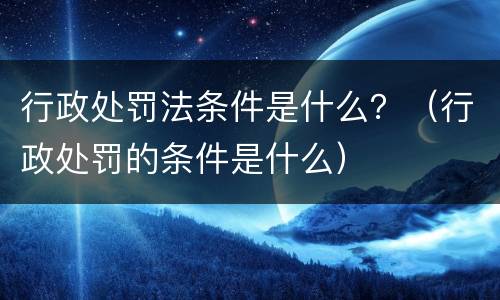 行政处罚法条件是什么？（行政处罚的条件是什么）