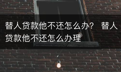 替人贷款他不还怎么办？ 替人贷款他不还怎么办理