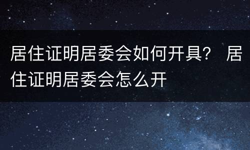 居住证明居委会如何开具？ 居住证明居委会怎么开