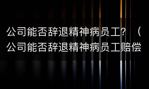 公司能否辞退精神病员工？（公司能否辞退精神病员工赔偿）